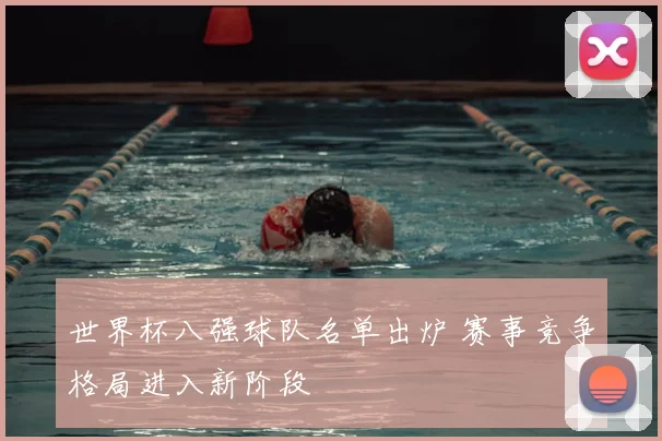 世界杯八强球队名单出炉 赛事竞争格局进入新阶段