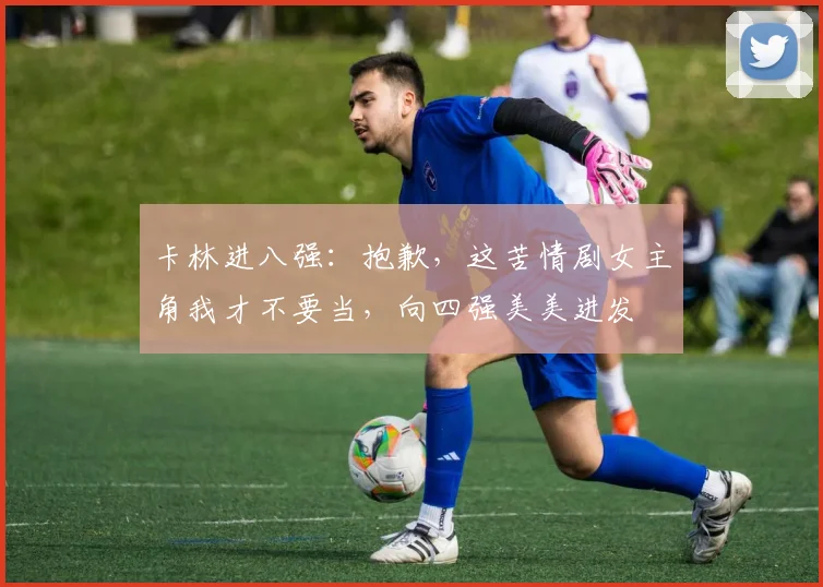 卡林进八强：抱歉，这苦情剧女主角我才不要当，向四强美美进发