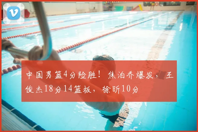 中国男篮4分险胜！焦泊乔爆发，王俊杰18分14篮板，徐昕10分