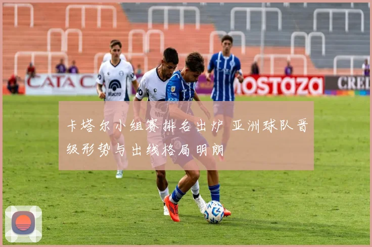 卡塔尔小组赛排名出炉 亚洲球队晋级形势与出线格局明朗