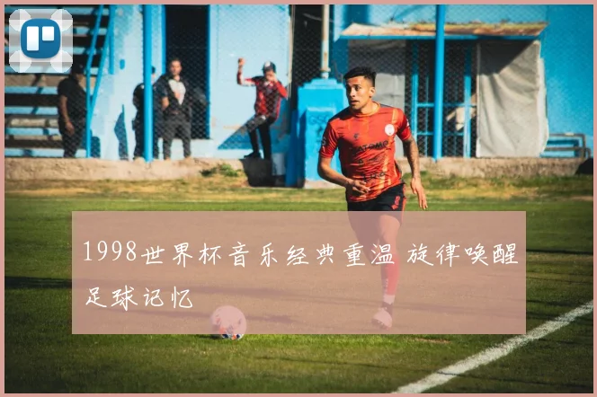1998世界杯音乐经典重温 旋律唤醒足球记忆