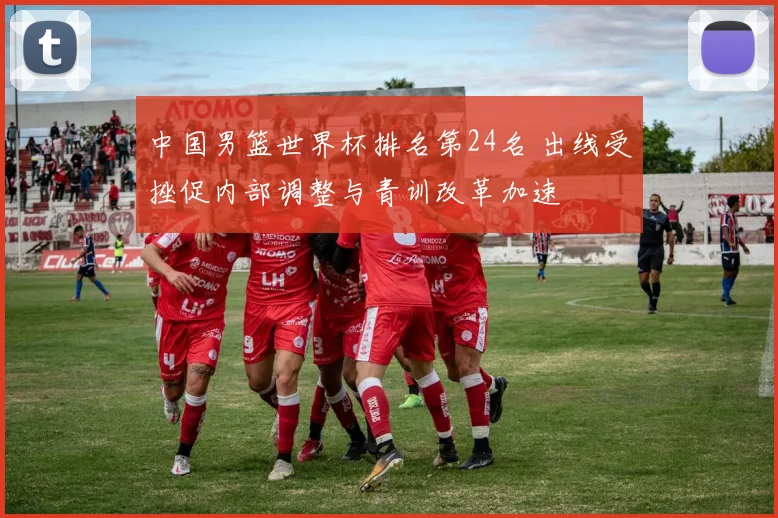 中国男篮世界杯排名第24名 出线受挫促内部调整与青训改革加速