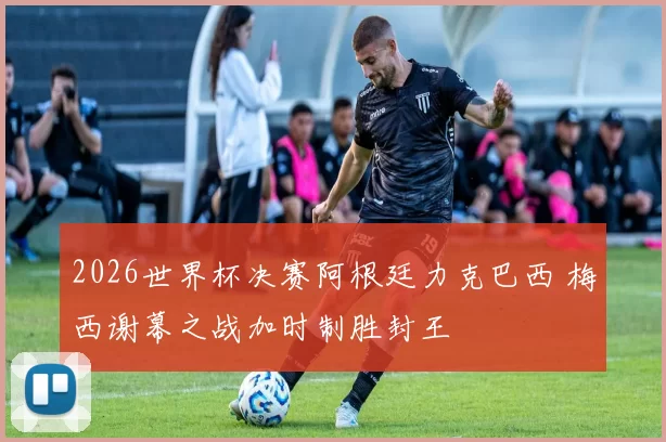 2026世界杯决赛阿根廷力克巴西 梅西谢幕之战加时制胜封王