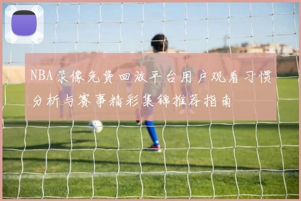 NBA录像免费回放平台用户观看习惯分析与赛事精彩集锦推荐指南
