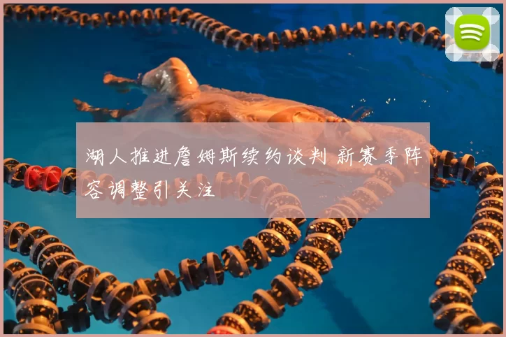 湖人推进詹姆斯续约谈判 新赛季阵容调整引关注