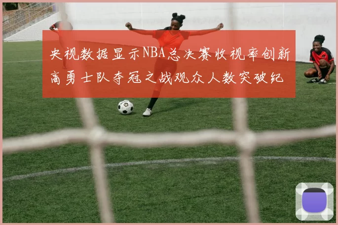央视数据显示NBA总决赛收视率创新高勇士队夺冠之战观众人数突破纪录