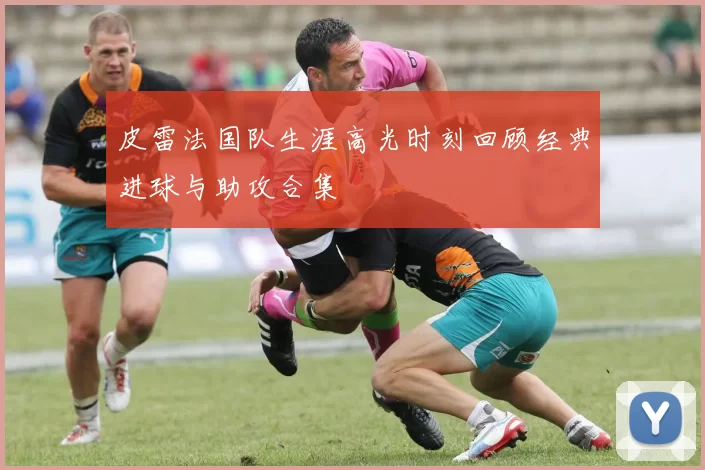 皮雷法国队生涯高光时刻回顾经典进球与助攻合集