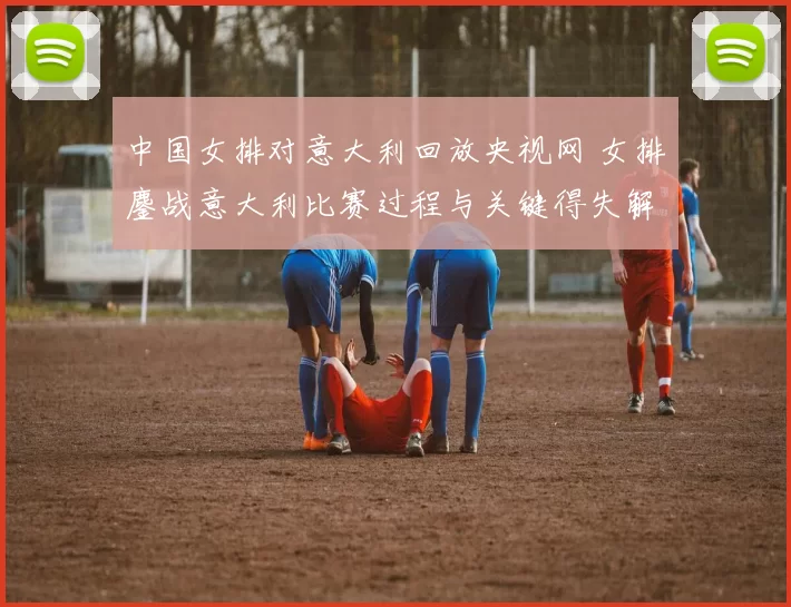 中国女排对意大利回放央视网 女排鏖战意大利比赛过程与关键得失解析