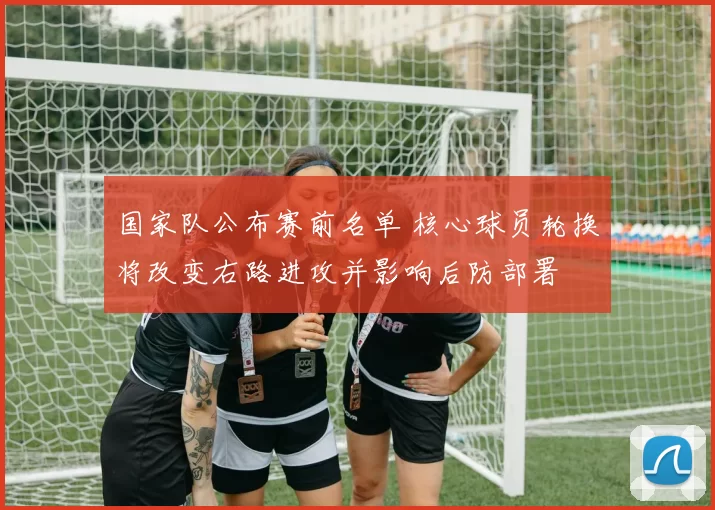 国家队公布赛前名单 核心球员轮换将改变右路进攻并影响后防部署