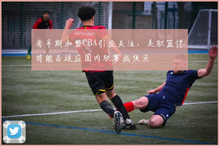 考辛斯加盟CBA引发关注，美职篮悍将能否适应国内联赛成焦点