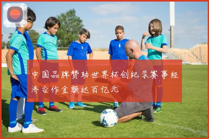 中国品牌赞助世界杯创纪录赛事经济合作金额达百亿元