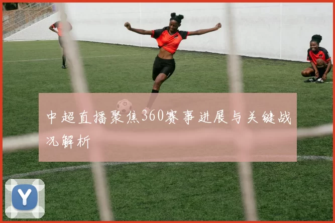 中超直播聚焦360赛事进展与关键战况解析