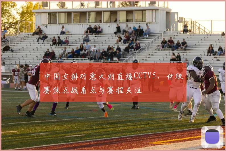 中国女排对意大利直播CCTV5，世联赛焦点战看点与赛程关注