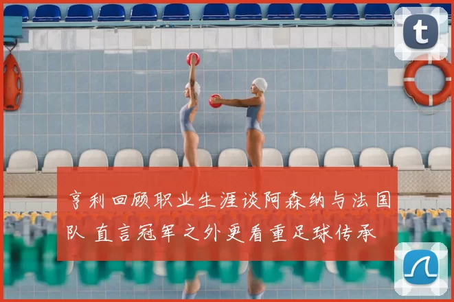 亨利回顾职业生涯谈阿森纳与法国队 直言冠军之外更看重足球传承