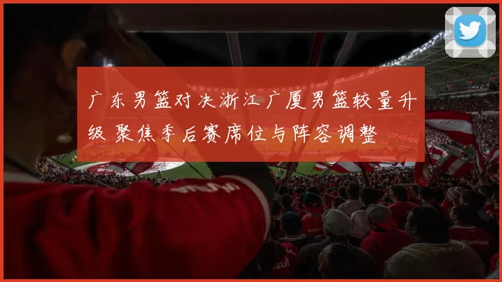 广东男篮对决浙江广厦男篮较量升级 聚焦季后赛席位与阵容调整
