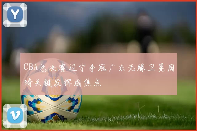 CBA总决赛辽宁夺冠广东无缘卫冕周琦关键发挥成焦点