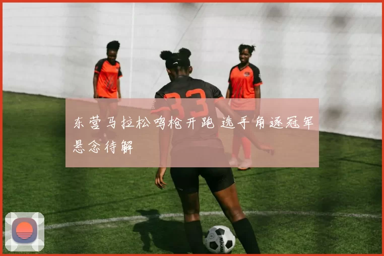 东营马拉松鸣枪开跑 选手角逐冠军悬念待解