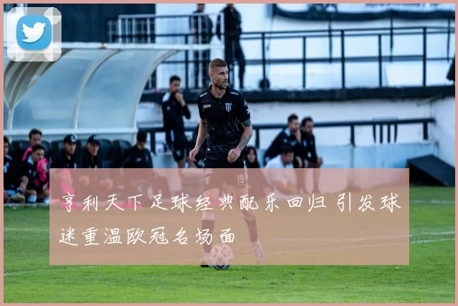 亨利天下足球经典配乐回归 引发球迷重温欧冠名场面