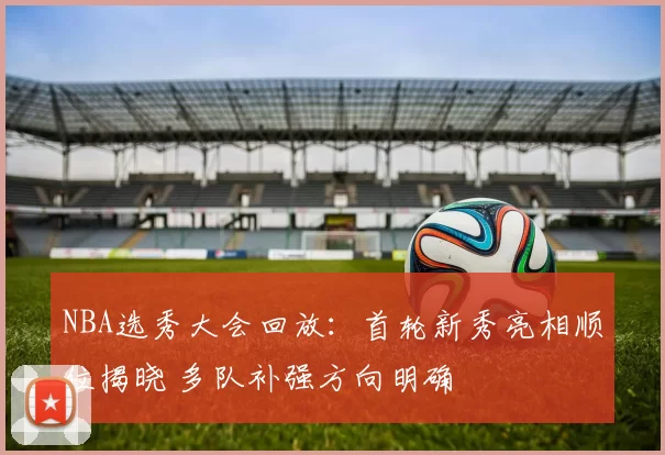 NBA选秀大会回放:首轮新秀亮相顺位揭晓 多队补强方向明确
