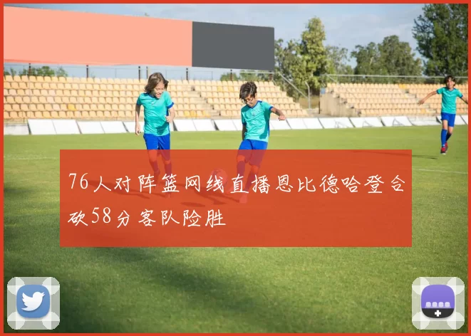 76人对阵篮网线直播恩比德哈登合砍58分客队险胜