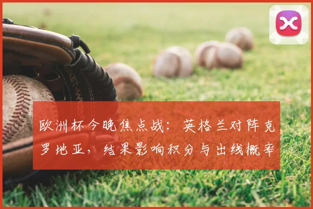 欧洲杯今晚焦点战:英格兰对阵克罗地亚,结果影响积分与出线概率