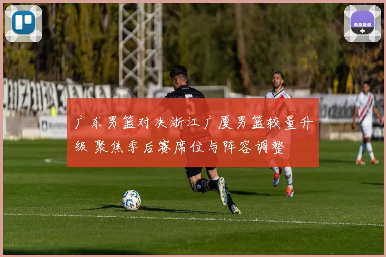 广东男篮对决浙江广厦男篮较量升级 聚焦季后赛席位与阵容调整