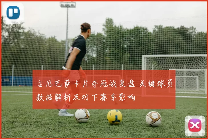 古厄巴萨卡片夺冠战复盘 关键球员数据解析及对下赛季影响