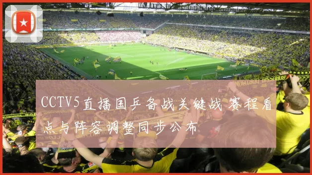 CCTV5直播国乒备战关键战 赛程看点与阵容调整同步公布