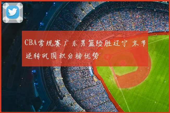 CBA常规赛广东男篮险胜辽宁 末节逆转巩固积分榜优势