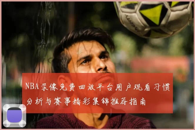 NBA录像免费回放平台用户观看习惯分析与赛事精彩集锦推荐指南