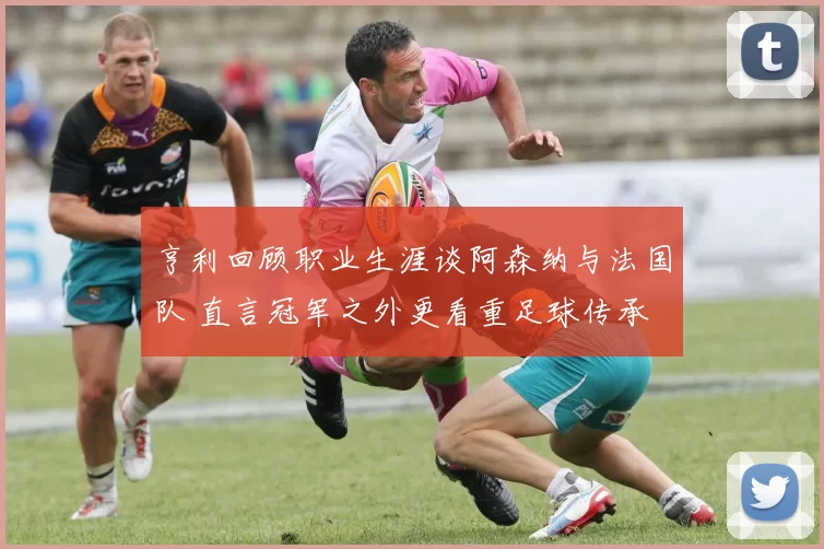 亨利回顾职业生涯谈阿森纳与法国队 直言冠军之外更看重足球传承