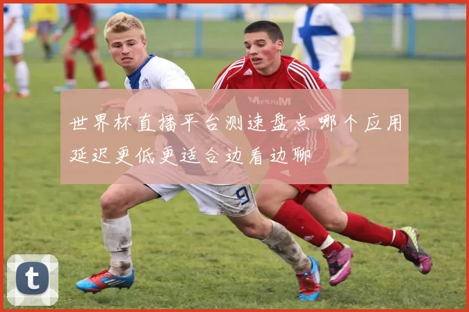 世界杯直播平台测速盘点 哪个应用延迟更低更适合边看边聊