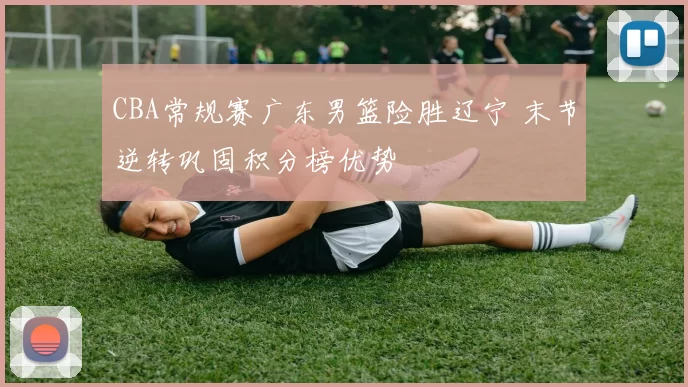 CBA常规赛广东男篮险胜辽宁 末节逆转巩固积分榜优势