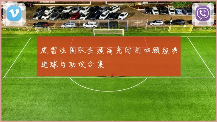 皮雷法国队生涯高光时刻回顾经典进球与助攻合集
