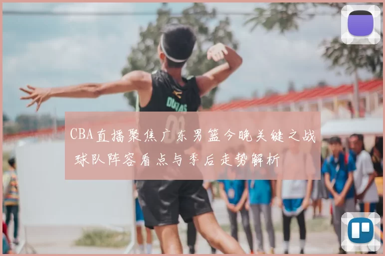 CBA直播聚焦广东男篮今晚关键之战 球队阵容看点与季后走势解析