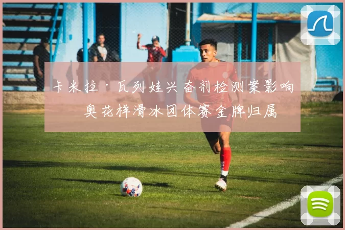 卡米拉·瓦列娃兴奋剂检测案影响冬奥花样滑冰团体赛金牌归属