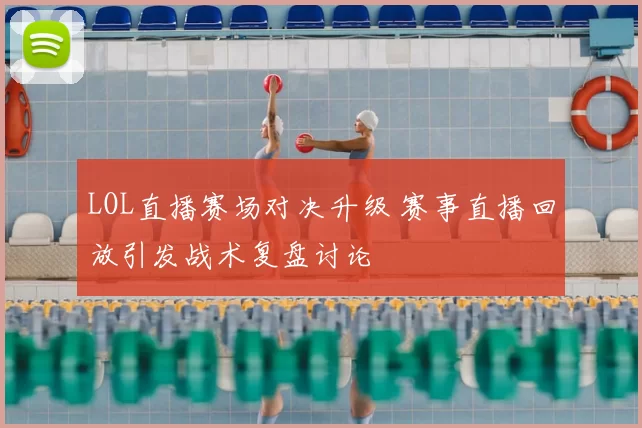 LOL直播赛场对决升级 赛事直播回放引发战术复盘讨论