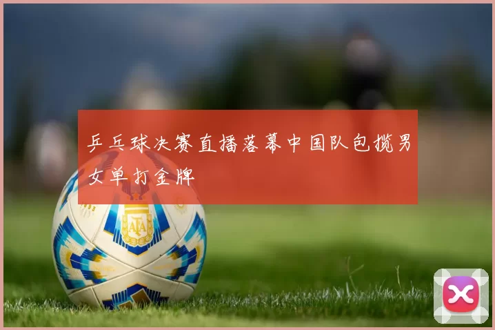 乒乓球决赛直播落幕中国队包揽男女单打金牌