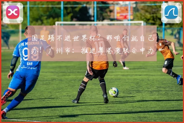 国足踢不进世界杯?那咱们就自己办!广州市:推进粤港澳联合申办
