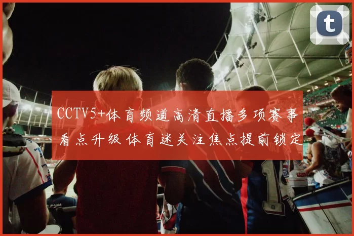 CCTV5+体育频道高清直播多项赛事看点升级 体育迷关注焦点提前锁定