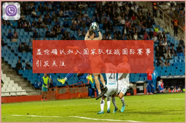 盖伦确认加入国家队征战国际赛事引发关注