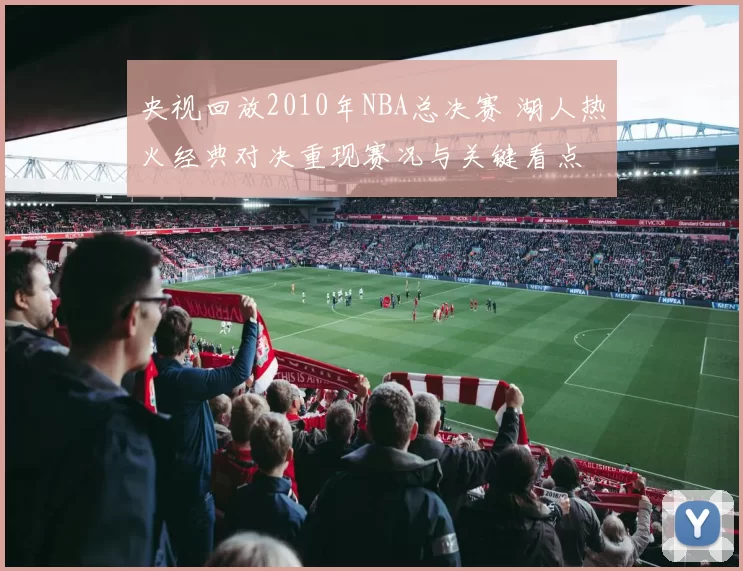 央视回放2010年NBA总决赛 湖人热火经典对决重现赛况与关键看点
