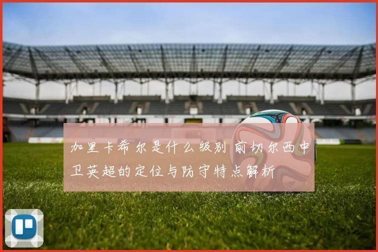 加里卡希尔是什么级别 前切尔西中卫英超的定位与防守特点解析