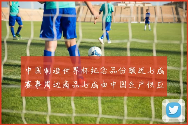 中国制造世界杯纪念品份额近七成赛事周边商品七成由中国生产供应