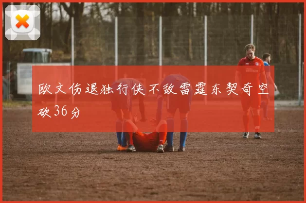 欧文伤退独行侠不敌雷霆东契奇空砍36分