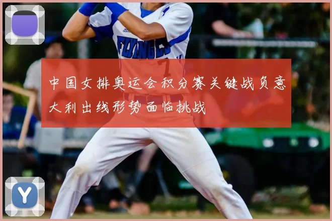 中国女排奥运会积分赛关键战负意大利出线形势面临挑战